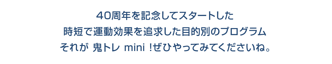 40周年を記念してスタートした時短で運動効果を追求した目的別のプログラムそれが 鬼トレ mini !ぜひやってみてくださいね。