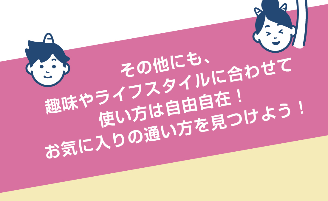 その他にも、趣味やライフスタイルに合わせて使い方は自由自在！お気に入りの通い方を見つけよう！