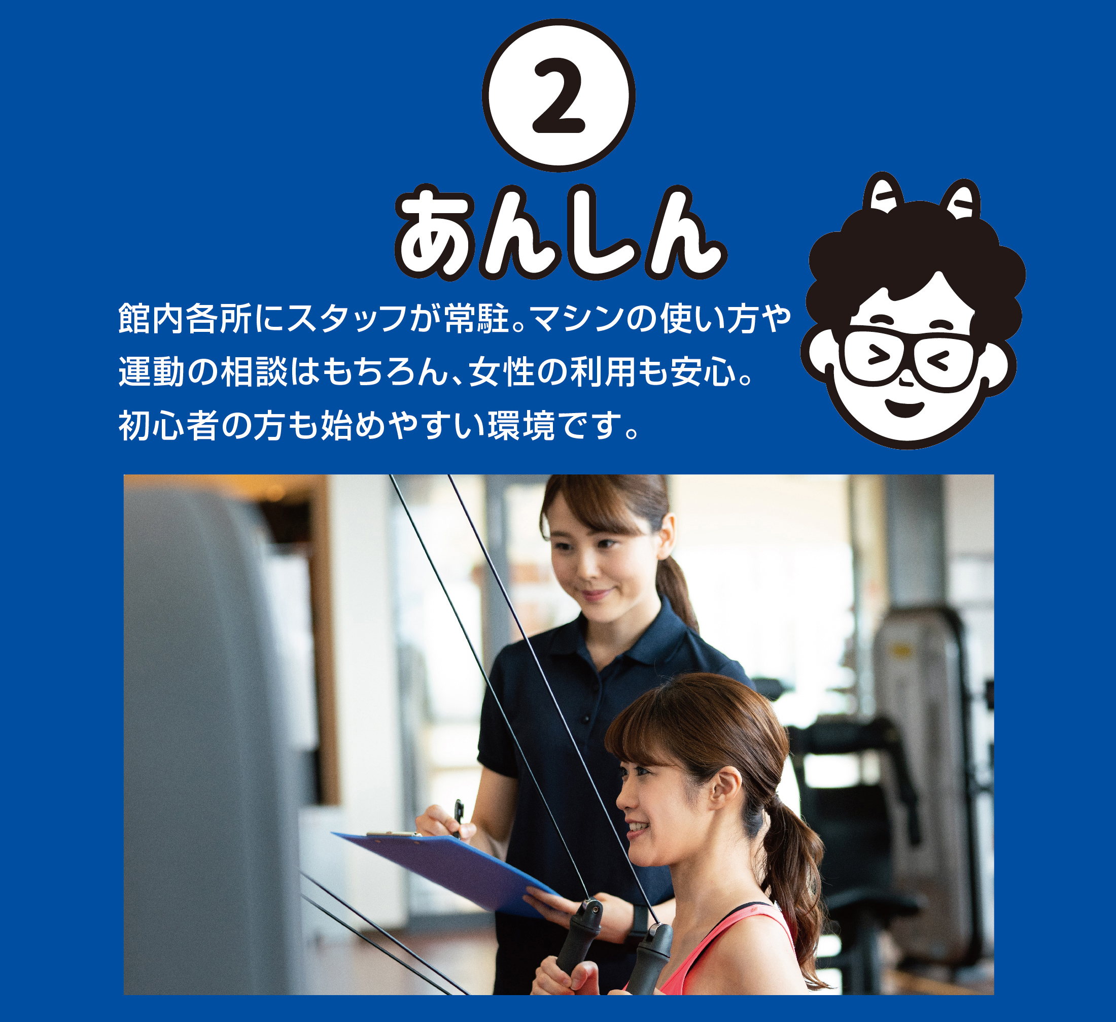 あんしん 館内各所にスタッフが常駐。マシンの使い方や運動の相談はもちろん、女性の利用も安心。初心者の方も始めやすい環境です。