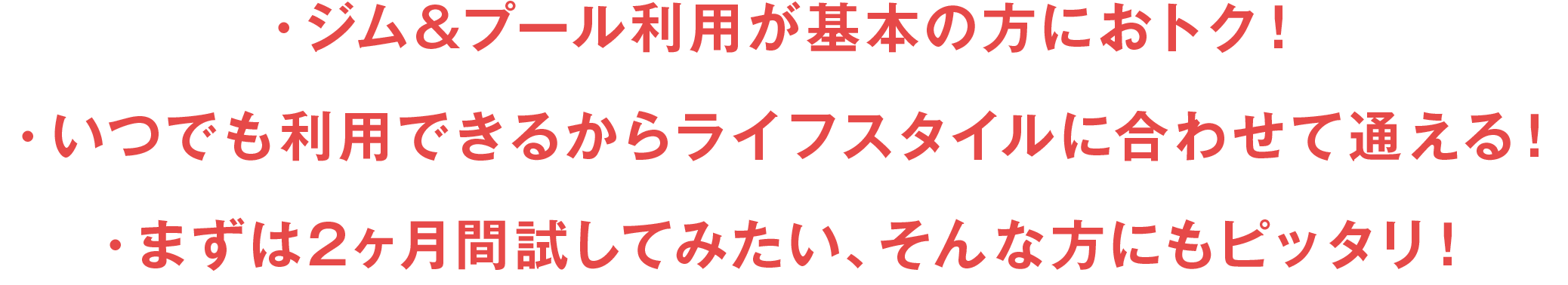 ・ジム&プール利用が基本の方におトク！・いつでも利用できるからライフスタイルに合わせて通える！・まずは2ヶ月間試してみたい、そんな方にもピッタリ！