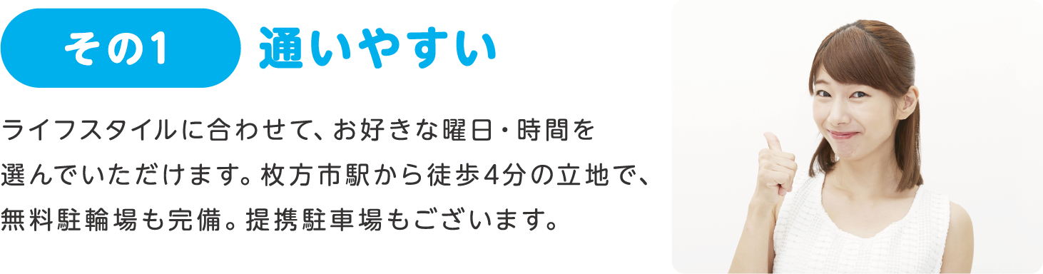 その1 通いやすい:ライフスタイルに合わせて、お好きな曜日・時間を選んでいただけます。枚方市駅から徒歩4分の立地で、無料駐輪場も完備。提携駐車場もございます。