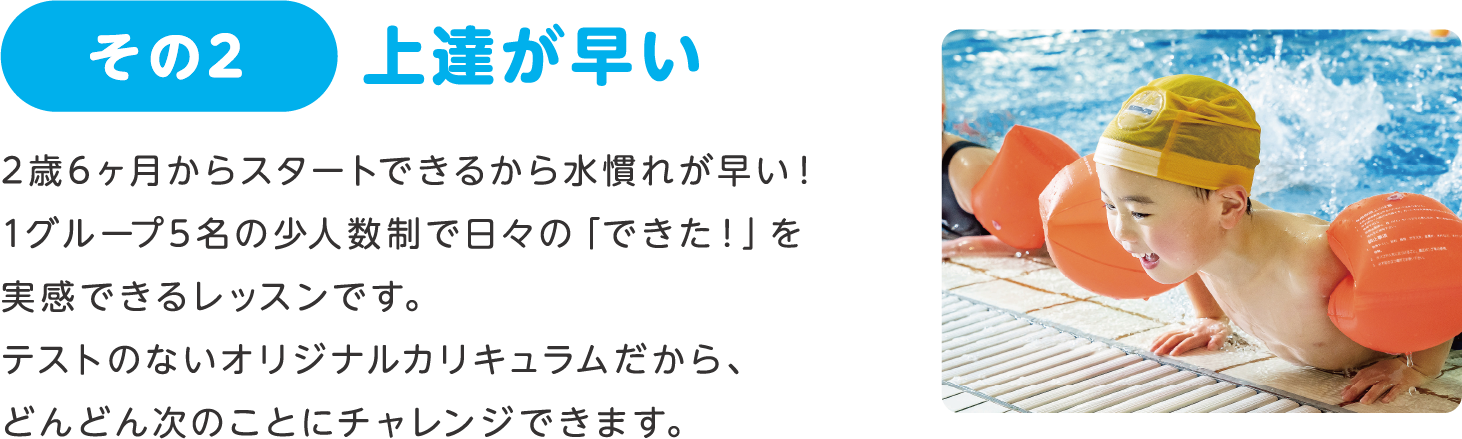 その2 上達が早い:2歳6ヶ月からスタートできるから水慣れが早い!1グループ5名の少人数制で日々の「できた!」を実感できるレッスンです。テストのないオリジナルカリキュラムだから、どんどん次のことにチャレンジできます。