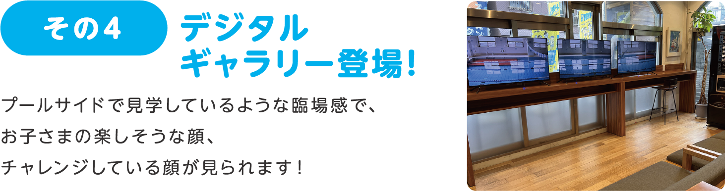 その4 デジタルギャラリー登場！:プールサイドで見学しているような臨場感で、お子さまの楽しそうな顔、チャレンジしている顔が見られます！